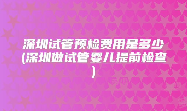 深圳试管预检费用是多少(深圳做试管婴儿提前检查)