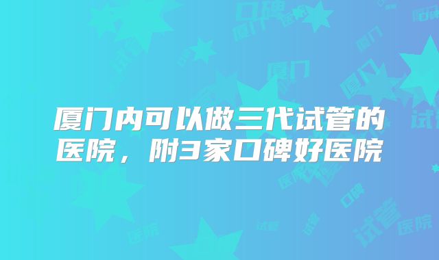 厦门内可以做三代试管的医院，附3家口碑好医院