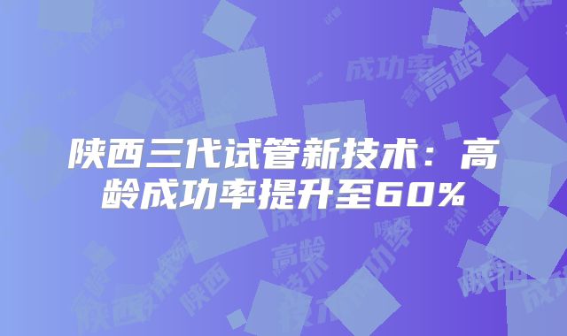 陕西三代试管新技术：高龄成功率提升至60%