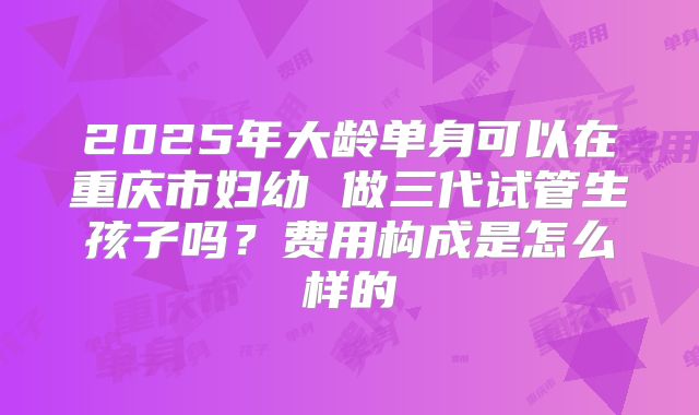 2025年大龄单身可以在重庆市妇幼 做三代试管生孩子吗？费用构成是怎么样的