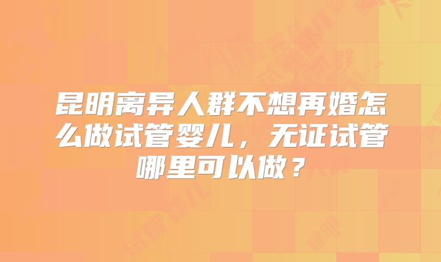 昆明离异人群不想再婚怎么做试管婴儿,无证试管哪里可以做?