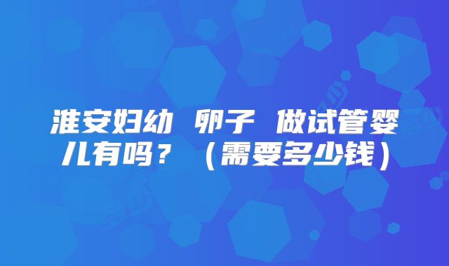 淮安妇幼 卵子 做试管婴儿有吗？（需要多少钱）