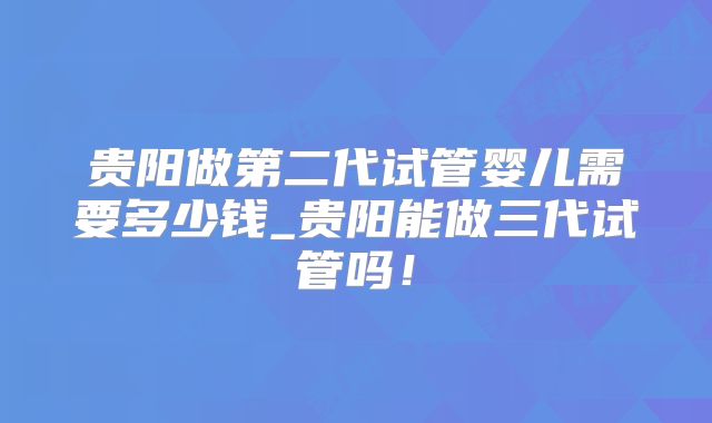 贵阳做第二代试管婴儿需要多少钱_贵阳能做三代试管吗！