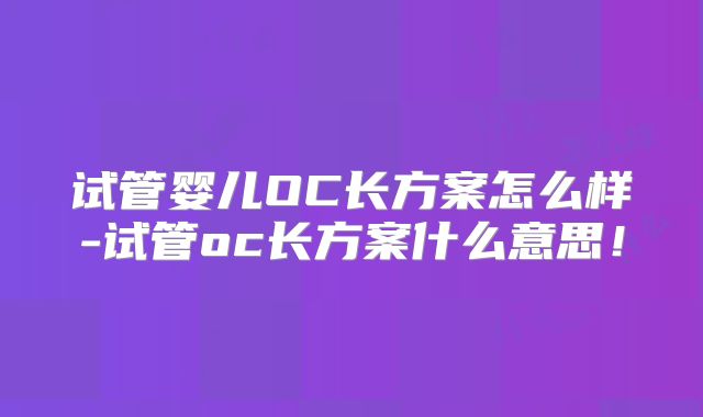 试管婴儿OC长方案怎么样-试管oc长方案什么意思！