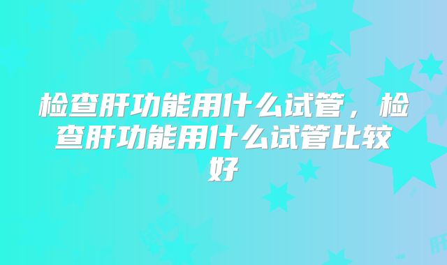 检查肝功能用什么试管，检查肝功能用什么试管比较好