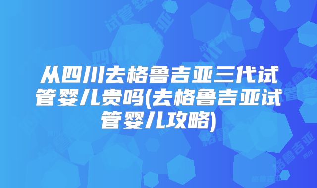 从四川去格鲁吉亚三代试管婴儿贵吗(去格鲁吉亚试管婴儿攻略)