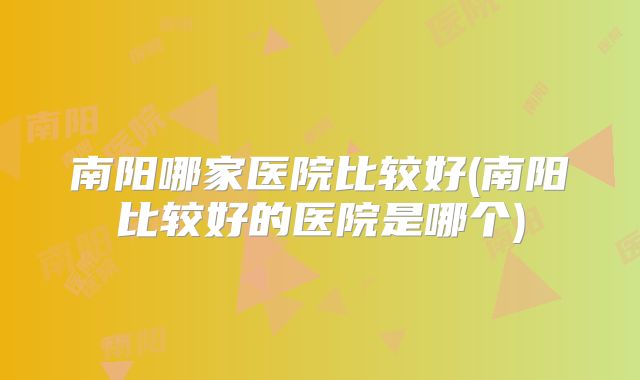 南阳哪家医院比较好(南阳比较好的医院是哪个)
