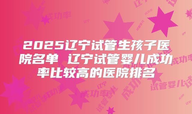 2025辽宁试管生孩子医院名单 辽宁试管婴儿成功率比较高的医院排名
