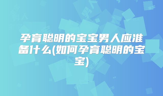 孕育聪明的宝宝男人应准备什么(如何孕育聪明的宝宝)