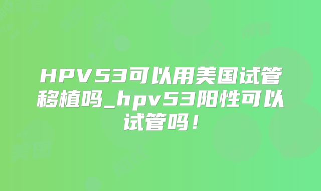 HPV53可以用美国试管移植吗_hpv53阳性可以试管吗！