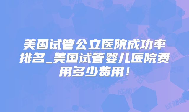 美国试管公立医院成功率排名_美国试管婴儿医院费用多少费用！