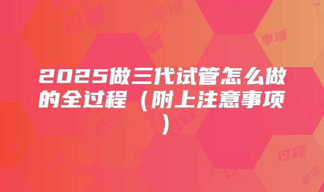2025做三代试管怎么做的全过程（附上注意事项）