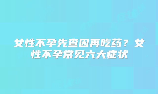 女性不孕先查因再吃药?女性不孕常见六大症状