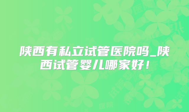陕西有私立试管医院吗_陕西试管婴儿哪家好!