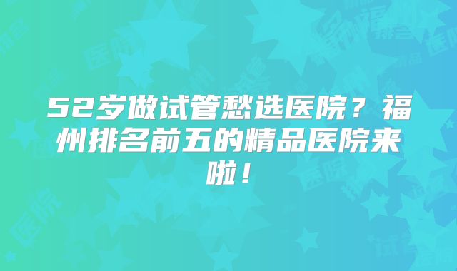 52岁做试管愁选医院？福州排名前五的精品医院来啦！