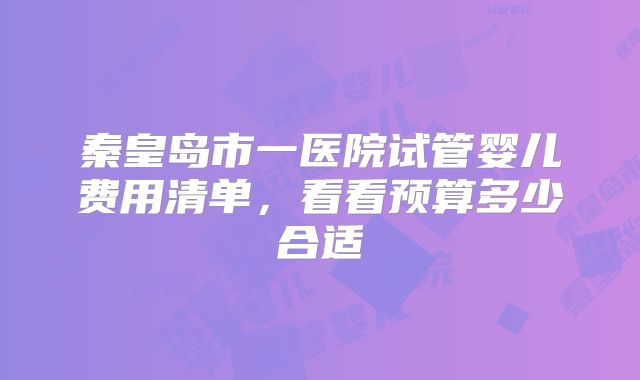 秦皇岛市一医院试管婴儿费用清单，看看预算多少合适