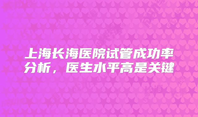 上海长海医院试管成功率分析,医生水平高是关键
