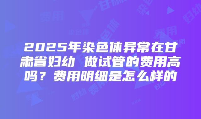 2025年染色体异常在甘肃省妇幼 做试管的费用高吗？费用明细是怎么样的