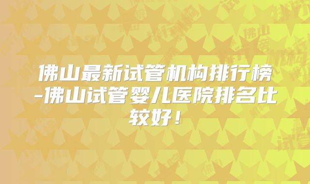 佛山最新试管机构排行榜-佛山试管婴儿医院排名比较好！