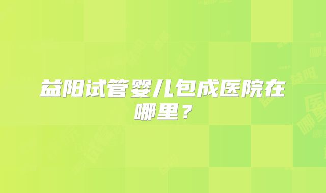 益阳试管婴儿包成医院在哪里?