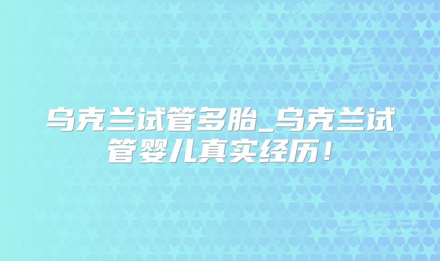 乌克兰试管多胎_乌克兰试管婴儿真实经历！