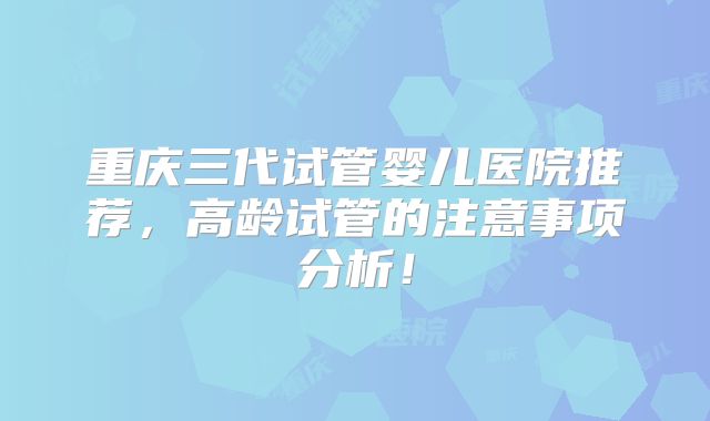 重庆三代试管婴儿医院推荐，高龄试管的注意事项分析！