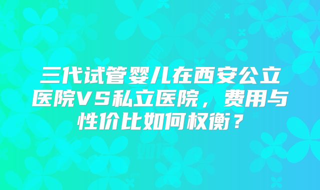 三代试管婴儿在西安公立医院VS私立医院，费用与性价比如何权衡？