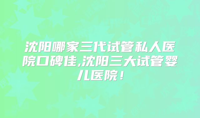 沈阳哪家三代试管私人医院口碑佳,沈阳三大试管婴儿医院!