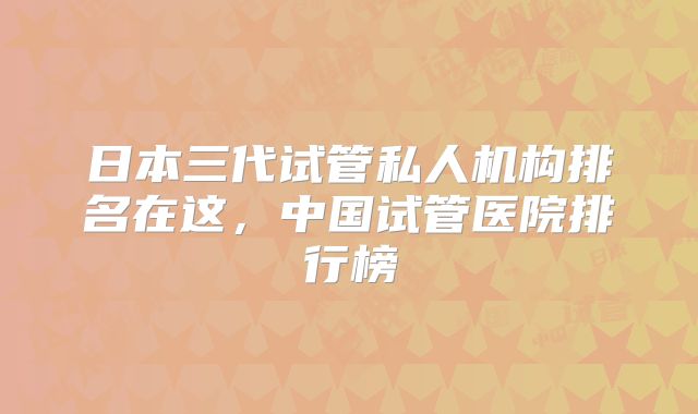 日本三代试管私人机构排名在这，中国试管医院排行榜