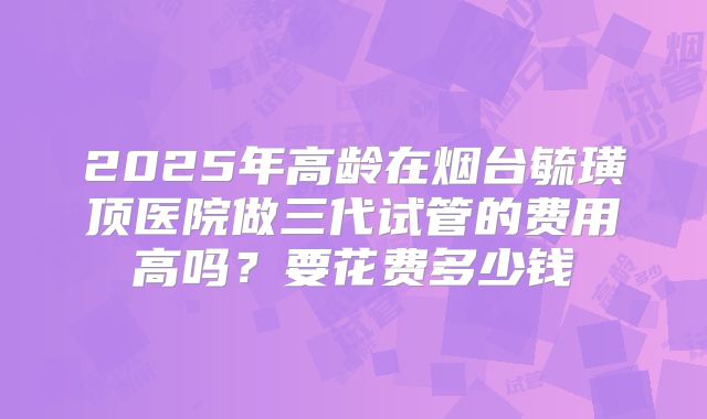 2025年高龄在烟台毓璜顶医院做三代试管的费用高吗？要花费多少钱