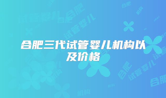 合肥三代试管婴儿机构以及价格
