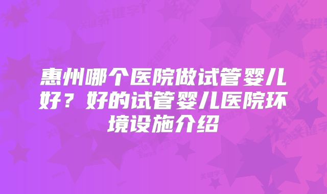 惠州哪个医院做试管婴儿好?好的试管婴儿医院环境设施介绍