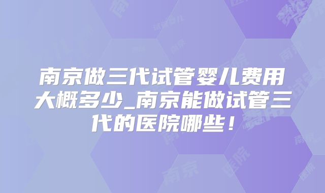 南京做三代试管婴儿费用大概多少_南京能做试管三代的医院哪些！