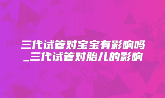 三代试管对宝宝有影响吗_三代试管对胎儿的影响