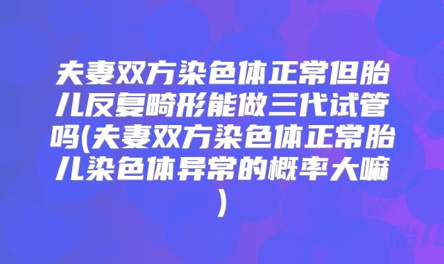 夫妻双方染色体正常但胎儿反复畸形能做三代试管吗(夫妻双方染色体正常胎儿染色体异常的概率大嘛)