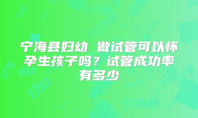 宁海县妇幼 做试管可以怀孕生孩子吗?试管成功率有多少