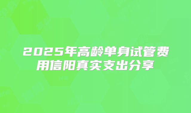 2025年高龄单身试管费用信阳真实支出分享