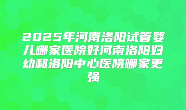 2025年河南洛阳试管婴儿哪家医院好河南洛阳妇幼和洛阳中心医院哪家更强