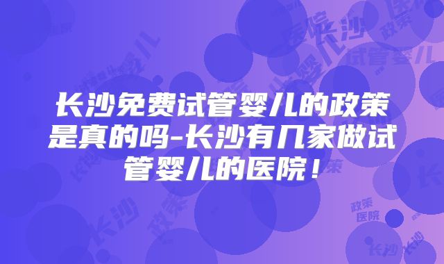 长沙免费试管婴儿的政策是真的吗-长沙有几家做试管婴儿的医院！