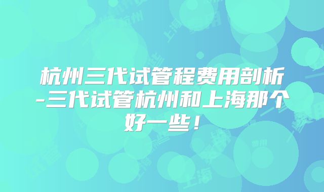 杭州三代试管程费用剖析-三代试管杭州和上海那个好一些！