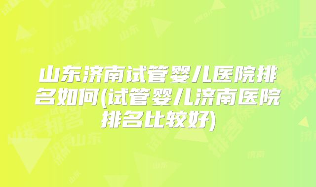 山东济南试管婴儿医院排名如何(试管婴儿济南医院排名比较好)