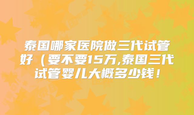 泰国哪家医院做三代试管好（要不要15万,泰国三代试管婴儿大概多少钱！