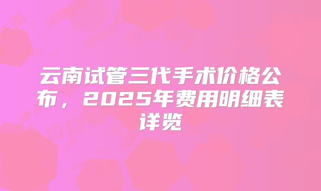 云南试管三代手术价格公布，2025年费用明细表详览