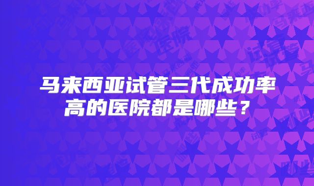 马来西亚试管三代成功率高的医院都是哪些?
