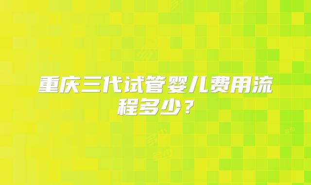 重庆三代试管婴儿费用流程多少？
