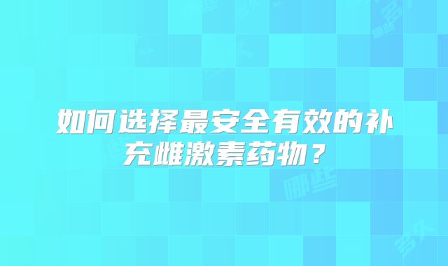 如何选择最安全有效的补充雌激素药物?