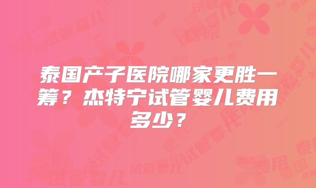 泰国产子医院哪家更胜一筹？杰特宁试管婴儿费用多少？