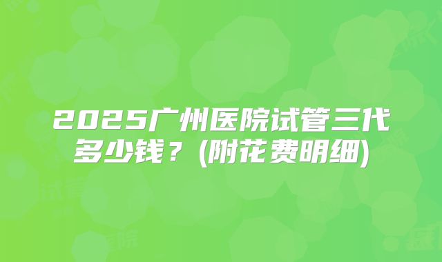 2025广州医院试管三代多少钱？(附花费明细)