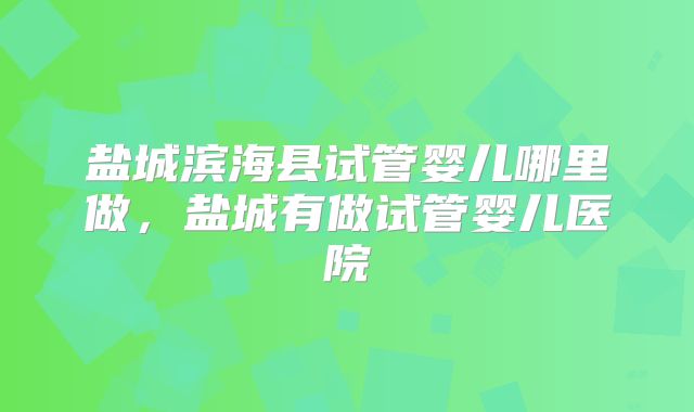盐城滨海县试管婴儿哪里做，盐城有做试管婴儿医院