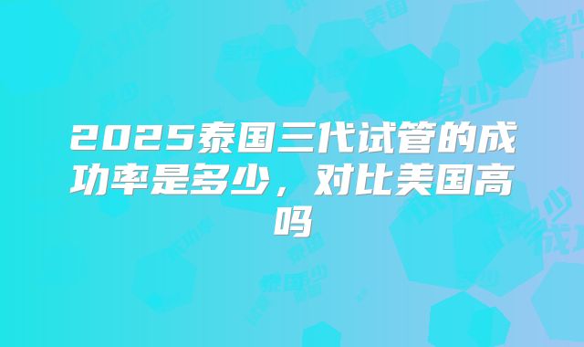 2025泰国三代试管的成功率是多少,对比美国高吗